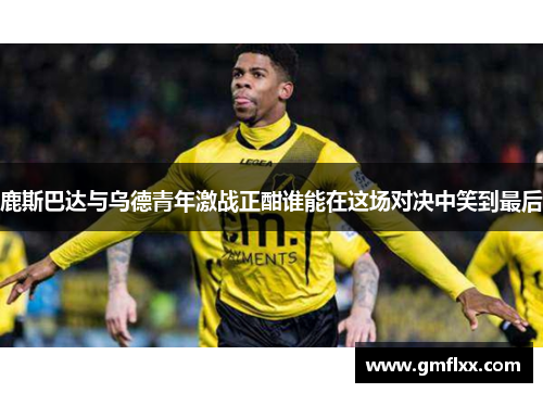 鹿斯巴达与乌德青年激战正酣谁能在这场对决中笑到最后